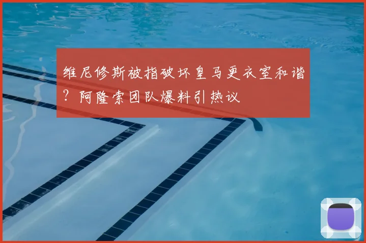 维尼修斯被指破坏皇马更衣室和谐?阿隆索团队爆料引热议