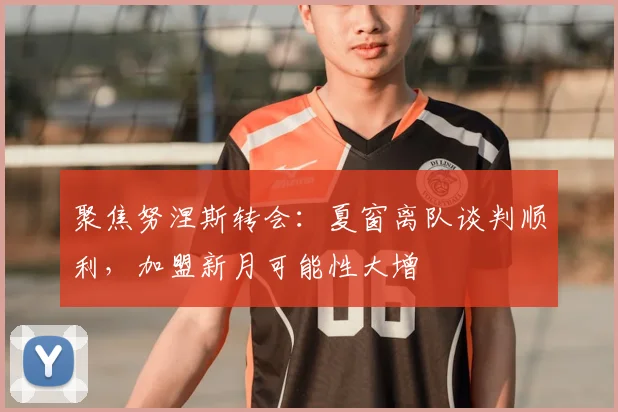 聚焦努涅斯转会:夏窗离队谈判顺利,加盟新月可能性大增