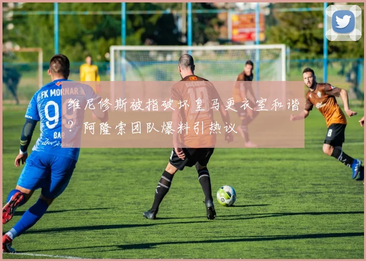 维尼修斯被指破坏皇马更衣室和谐?阿隆索团队爆料引热议