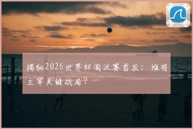 揭秘2026世界杯淘汰赛首发:谁将主宰关键战局?