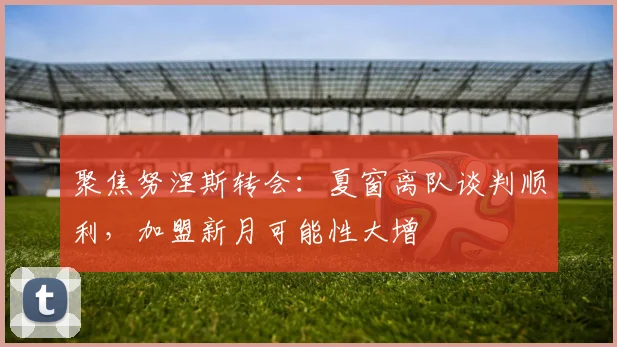 聚焦努涅斯转会:夏窗离队谈判顺利,加盟新月可能性大增