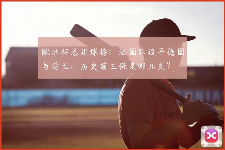 欧洲杯总进球榜:法国队追平德国与荷兰,历史前三强是哪几支?