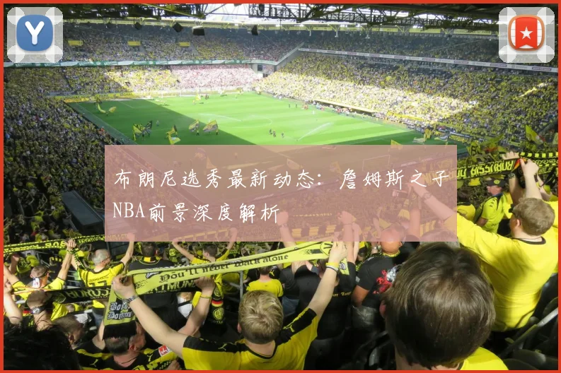 布朗尼选秀最新动态：詹姆斯之子NBA前景深度解析
