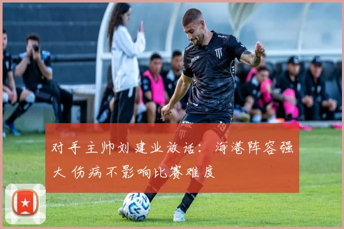 对手主帅刘建业放话：海港阵容强大 伤病不影响比赛难度