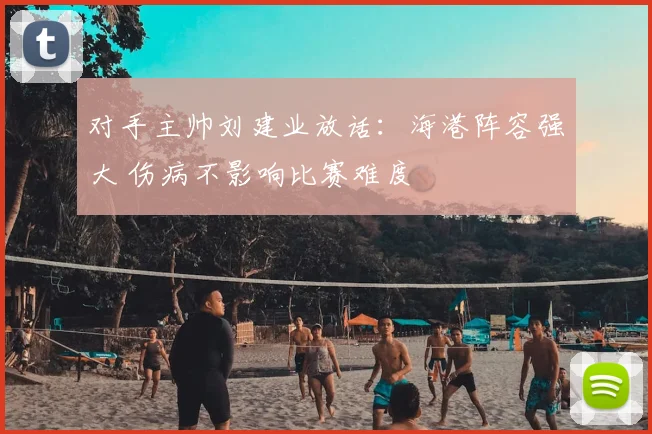 对手主帅刘建业放话：海港阵容强大 伤病不影响比赛难度