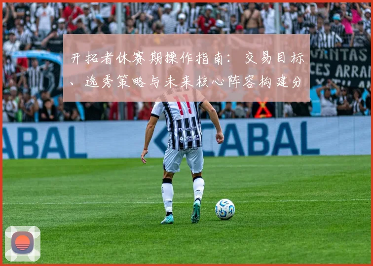 开拓者休赛期操作指南:交易目标、选秀策略与未来核心阵容构建分析