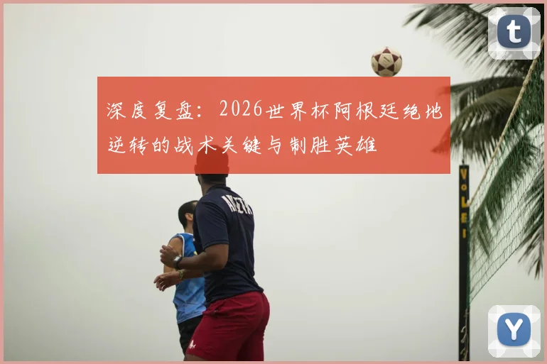 深度复盘:2026世界杯阿根廷绝地逆转的战术关键与制胜英雄