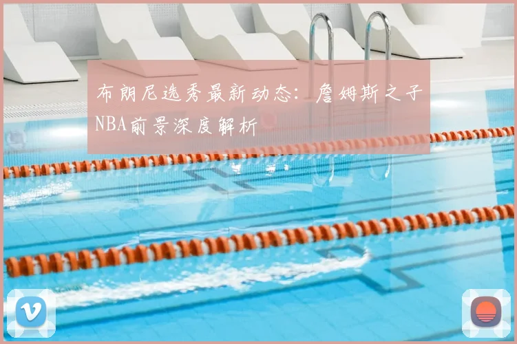 布朗尼选秀最新动态：詹姆斯之子NBA前景深度解析