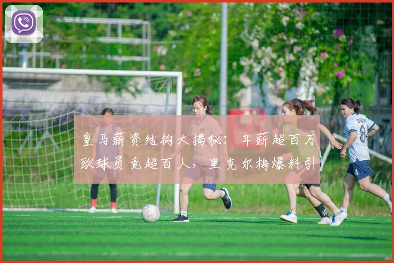 皇马薪资结构大揭秘:年薪超百万欧球员竟超百人,里克尔梅爆料引热议