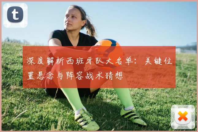深度解析西班牙队大名单：关键位置悬念与阵容战术猜想