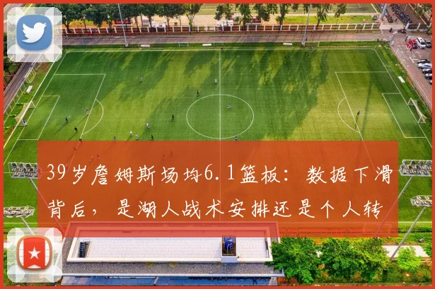 39岁詹姆斯场均6.1篮板：数据下滑背后，是湖人战术安排还是个人转型？深度解析