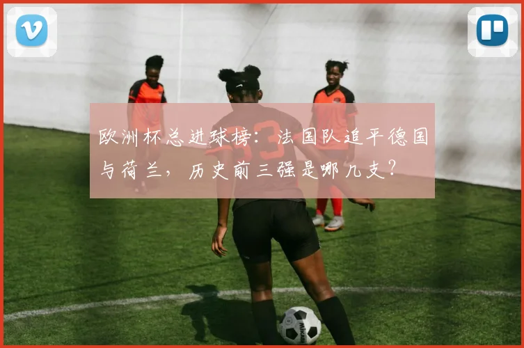 欧洲杯总进球榜:法国队追平德国与荷兰,历史前三强是哪几支?