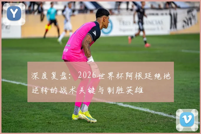 深度复盘：2026世界杯阿根廷绝地逆转的战术关键与制胜英雄