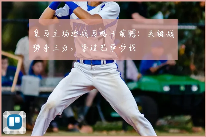 皇马主场迎战马略卡前瞻:关键战势夺三分,紧追巴萨步伐