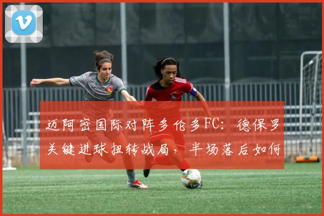 迈阿密国际对阵多伦多FC:德保罗关键进球扭转战局,半场落后如何逆转取胜?