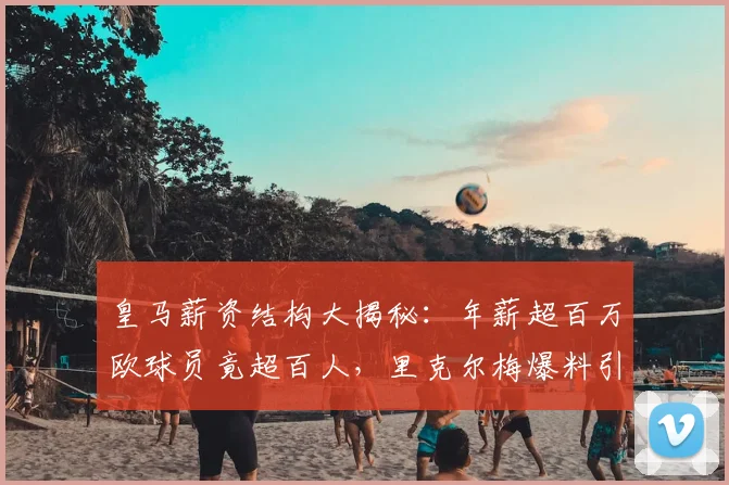 皇马薪资结构大揭秘：年薪超百万欧球员竟超百人，里克尔梅爆料引热议