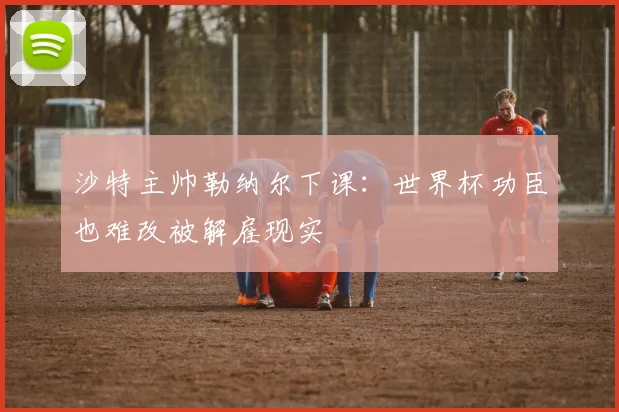 沙特主帅勒纳尔下课:世界杯功臣也难改被解雇现实